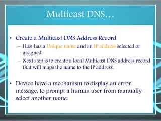 Multicast DNS…
• Create a Multicast DNS Address Record
– Host has a Unique name and an IP address selected or
assigned.
– Next step is to create a local Multicast DNS address record
that will maps the name to the IP address.
• Device have a mechanism to display an error
message, to prompt a human user from manually
select another name.
 
