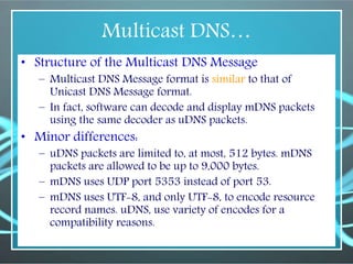 Multicast DNS…
• Structure of the Multicast DNS Message
– Multicast DNS Message format is similar to that of
Unicast DNS Message format.
– In fact, software can decode and display mDNS packets
using the same decoder as uDNS packets.
• Minor differences:
– uDNS packets are limited to, at most, 512 bytes. mDNS
packets are allowed to be up to 9,000 bytes.
– mDNS uses UDP port 5353 instead of port 53.
– mDNS uses UTF-8, and only UTF-8, to encode resource
record names. uDNS, use variety of encodes for a
compatibility reasons.
 