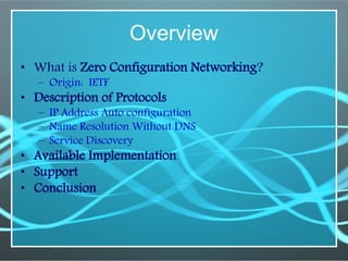 Overview
• What is Zero Configuration Networking?
– Origin: IETF
• Description of Protocols
– IP Address Auto configuration
– Name Resolution Without DNS
– Service Discovery
• Available Implementation
• Support
• Conclusion
 