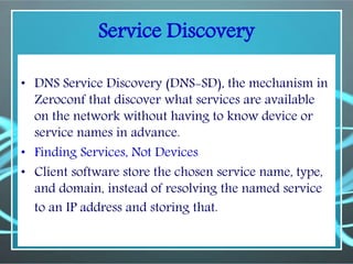 Service Discovery
• DNS Service Discovery (DNS-SD), the mechanism in
Zeroconf that discover what services are available
on the network without having to know device or
service names in advance.
• Finding Services, Not Devices
• Client software store the chosen service name, type,
and domain, instead of resolving the named service
to an IP address and storing that.
 