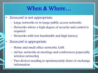 When & Where…
• Zeroconf is not appropriate
– Large networks or in Large public access networks.
– Networks where a high degree of security and control is
required
– Networks with low bandwidth and high latency
• Zeroconf is appropriate
– Home and small office networks, LAN.
– Ad hoc networks at meetings and conferences (especially
wireless networks)
– Two devices needing to spontaneously share or exchange
information
 