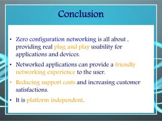 Conclusion
• Zero configuration networking is all about ,
providing real plug and play usability for
applications and devices.
• Networked applications can provide a friendly
networking experience to the user.
• Reducing support costs and increasing customer
satisfactions.
• It is platform independent.
 