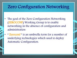 Zero Configuration Networking
• The goal of the Zero Configuration Networking
(ZEROCONF) Working Group is to enable
networking in the absence of configuration and
administration
• “ Zeroconf ” is an umbrella term for a number of
underlying technologies which used to deploy
Automatic Configuration.
 