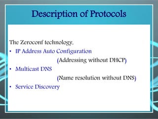Description of Protocols
The Zeroconf technology,
• IP Address Auto Configuration
(Addressing without DHCP)
• Multicast DNS
(Name resolution without DNS)
• Service Discovery
 