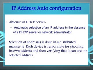 IP Address Auto configuration
• Absence of DHCP Server:
– Automatic selection of an IP address in the absence
of a DHCP server or network administrator
• Selection of addresses is done in a distributed
manner ie Each device is responsible for choosing
its own address and then verifying that it can use the
selected address.
 