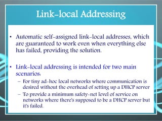 Link-local Addressing
• Automatic self-assigned link-local addresses, which
are guaranteed to work even when everything else
has failed, providing the solution.
• Link-local addressing is intended for two main
scenarios:
– For tiny ad-hoc local networks where communication is
desired without the overhead of setting up a DHCP server
– To provide a minimum safety-net level of service on
networks where there's supposed to be a DHCP server but
it's failed.
 