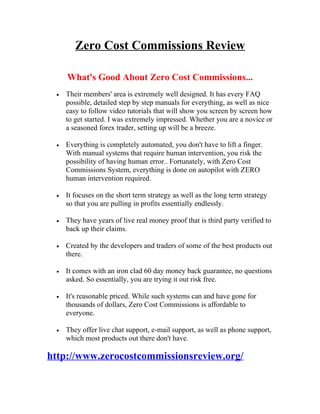 Zero Cost Commissions Review

     What's Good About Zero Cost Commissions...
 •   Their members' area is extremely well designed. It has every FAQ
     possible, detailed step by step manuals for everything, as well as nice
     easy to follow video tutorials that will show you screen by screen how
     to get started. I was extremely impressed. Whether you are a novice or
     a seasoned forex trader, setting up will be a breeze.

 •   Everything is completely automated, you don't have to lift a finger.
     With manual systems that require human intervention, you risk the
     possibility of having human error.. Fortunately, with Zero Cost
     Commissions System, everything is done on autopilot with ZERO
     human intervention required.

 •   It focuses on the short term strategy as well as the long term strategy
     so that you are pulling in profits essentially endlessly.

 •   They have years of live real money proof that is third party verified to
     back up their claims.

 •   Created by the developers and traders of some of the best products out
     there.

 •   It comes with an iron clad 60 day money back guarantee, no questions
     asked. So essentially, you are trying it out risk free.

 •   It's reasonable priced. While such systems can and have gone for
     thousands of dollars, Zero Cost Commissions is affordable to
     everyone.

 •   They offer live chat support, e-mail support, as well as phone support,
     which most products out there don't have.

http://www.zerocostcommissionsreview.org/
 