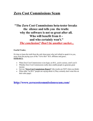 Zero Cost Commissions Scam


 "The Zero Cost Commissions beta-tester breaks
       the silence and tells you the truth:
    why the software is not so great after all.
            Who will benefit from it -
            and who certainly won't."
    The conclusion? Don't be another sucker...

Fearful Trader,

It's time to learn the truth from the only beta-tester who isn't afraid to speak it to you,
away from the prying eyes of the "I love this!" B.S. affiliates and gurus..
FIND OUT:

    •   What Zero Cost Commissions is (no hype, no B.S., you're curious, aren't you?)
    •   Whether Zero Cost Commissions really does enable people to generate great
        income
    •   Get my "Zero Cost Commissions Report" (the results are NOT what you think)
    •   What other "no B.S." people are saying about it (They certainly don't want this on
        their sales page)




http://www.zerocostcommissionsscam.com/
 