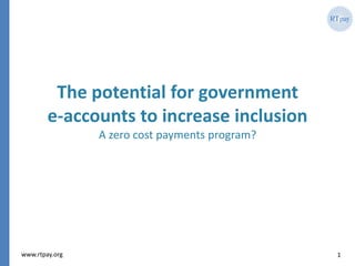 1www.rtpay.org
The potential for government
e-accounts to increase inclusion
A zero cost payments program?
 