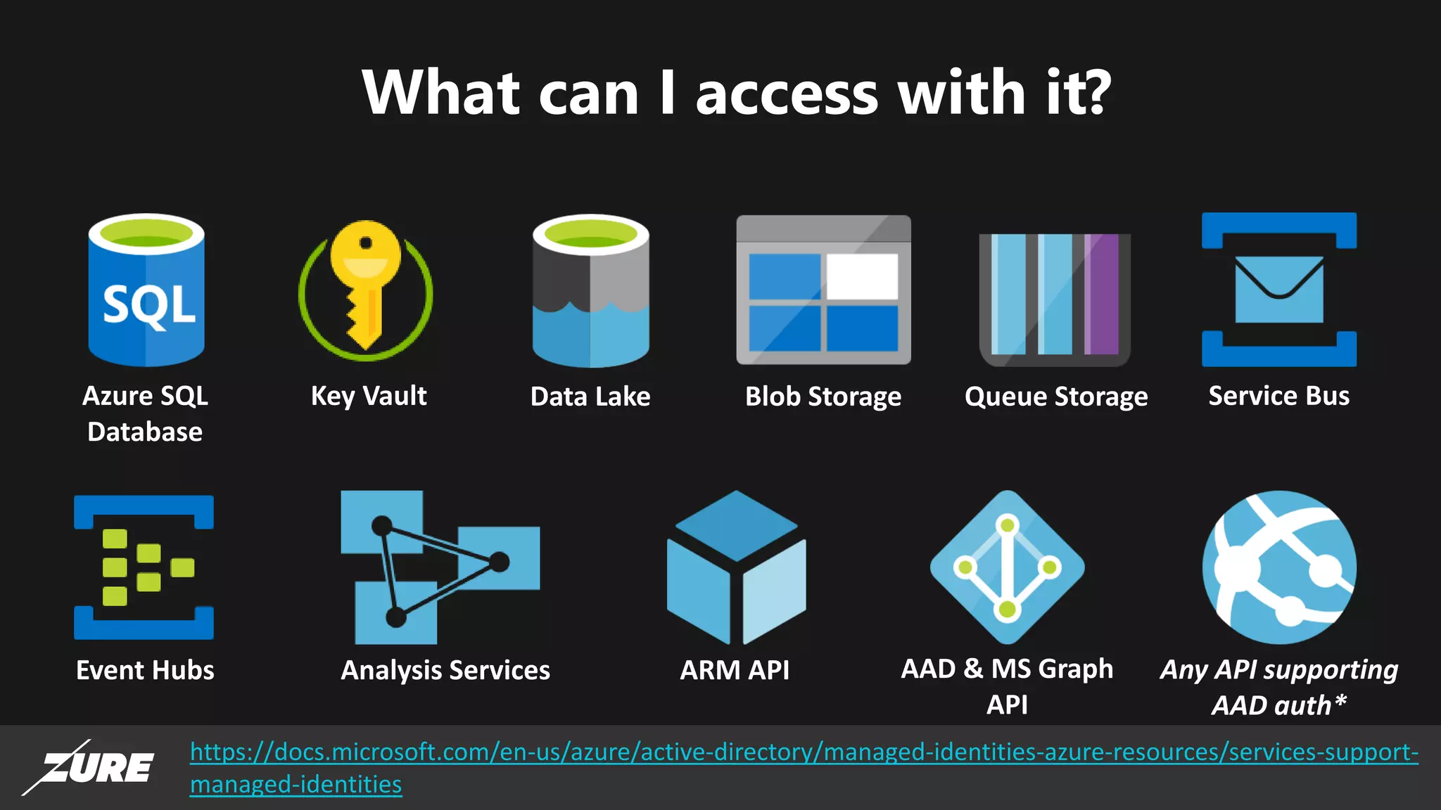 What can I access with it?
https://docs.microsoft.com/en-us/azure/active-directory/managed-identities-azure-resources/services-support-
managed-identities
Azure SQL
Database
Key Vault Data Lake Blob Storage Queue Storage
Event Hubs Analysis Services ARM API AAD & MS Graph
API
Any API supporting
AAD auth*
Service Bus
 