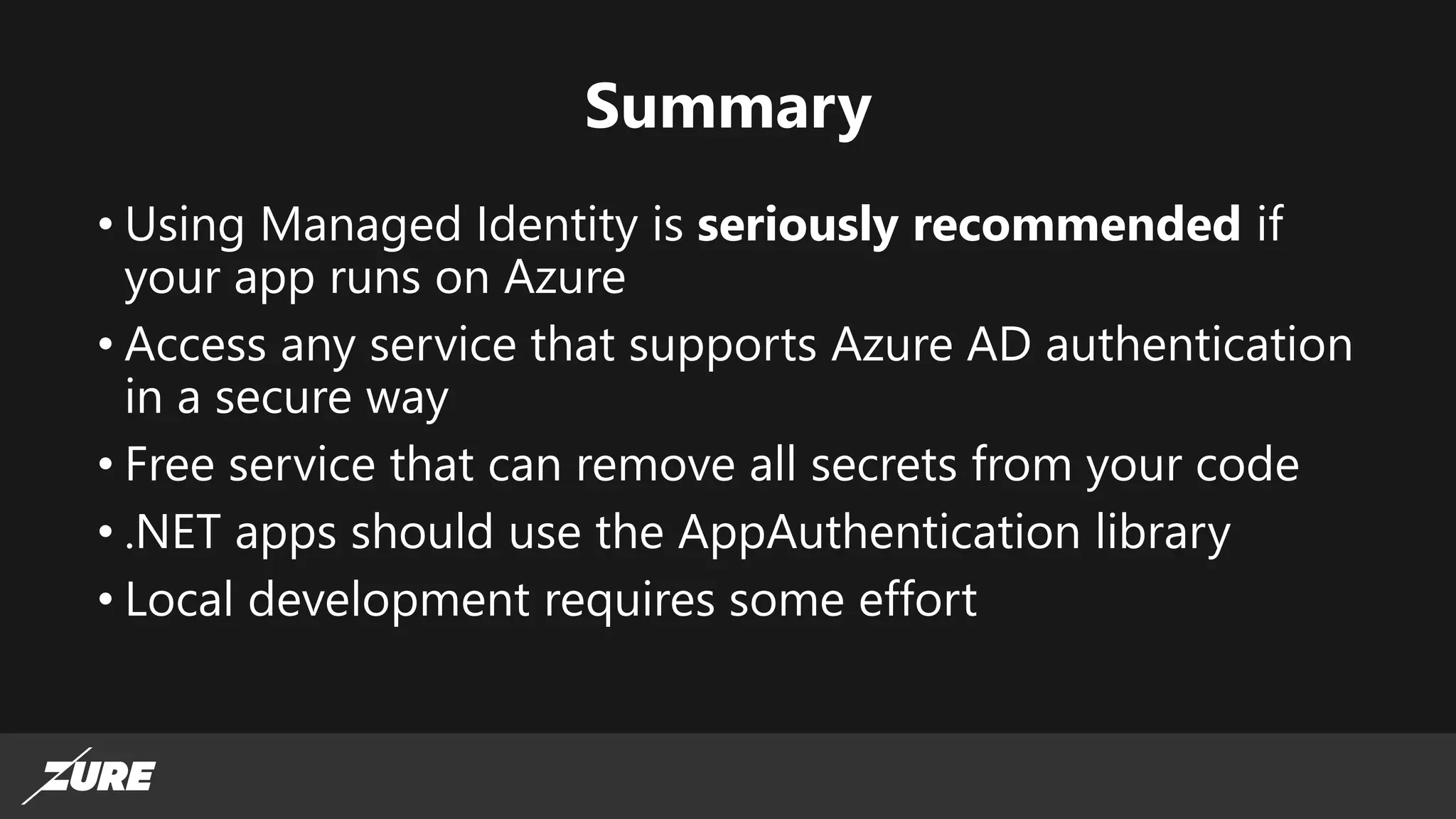 Summary
• Using Managed Identity is seriously recommended if
your app runs on Azure
• Access any service that supports Azure AD authentication
in a secure way
• Free service that can remove all secrets from your code
• .NET apps should use the AppAuthentication library
• Local development requires some effort
 