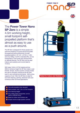 The Power Tower Nano
SP Zero is a simple
4.5m working height,
small footprint self-
propelled platform that’s
almost as easy to use
as a push around.
The SP Zero is designed for those people who
want the simplicity of a push around but prefer
the speed and extra productivity of a self-
propelled platform. At 1.2m x 0.75m x 1.59m
and only 440kg, it will fit in standard lifts, can be
transported in most small vans and be driven
on delicate flooring. The SP Zero can be used
indoors and outdoors and is wind rated to
12.5m/s.
With large 1.0mm x 0.73m basket and low
360mm entrance height the SP Zero really is user
friendly. Simple, intuitive joystick controls enable
the user to smoothly manoeuvre the SP Zero
even in very confined environments. With a drive
capacity of over 18km the SP Zero is ideal for
low-level cleaning, painting, electrical work and
numerous other low-level applications.
Fully self-propelled when elevated
Ultra compact, only 1.2m x 0.75m footprint
4.5m Working Height
Only 440kg easily transported, can be
used on delicate floors
Rated for Indoor and Outdoor use
Simple intuitive single joystick controls
Rated for Indoor and Outdoor use
 