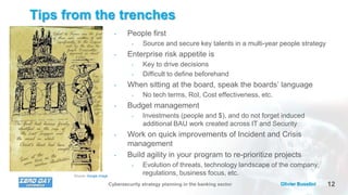 12Olivier BusoliniCybersecurity strategy planning in the banking sector
Tips from the trenches
• People first
• Source and secure key talents in a multi-year people strategy
• Enterprise risk appetite is
• Key to drive decisions
• Difficult to define beforehand
• When sitting at the board, speak the boards’ language
• No tech terms, RoI, Cost effectiveness, etc.
• Budget management
• Investments (people and $), and do not forget induced
additional BAU work created across IT and Security
• Work on quick improvements of Incident and Crisis
management
• Build agility in your program to re-prioritize projects
• Evolution of threats, technology landscape of the company,
regulations, business focus, etc.Source: Google image
 