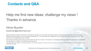13Olivier BusoliniCybersecurity strategy planning in the banking sector
Contacts and Q&A
Help me find new ideas: challenge my views !
Thanks in advance
Olivier Busolini
busolivier@protonmail.com
Olivier Busolini has been involved in IT security for 25 years, in the private and public sectors, across several industries. He experienced
different business dynamics, and developed leadership in IT risk and security management, as an integrated part of operational risks, data
governance and digital business activities.
He has been holding CISO roles for Swiss banks for the last 10 years. He focuses on managing technology risks and security from a business
risk perspective, to deliver cost efficient risk assurance.
This presentation was created in my personal capacity. The opinions expressed in this document are mine only, and do not necessarily reflect the view of my employer. All right
reserved to the author.
 