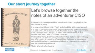 2Olivier BusoliniCybersecurity strategy planning in the banking sector
Our short journey together
Let’s browse together the
notes of an adventurer CISO
Cybersecurity management has been transformed completely in the
last couple of years.
It is now a board level topic, Yes !, and should be addressed as such.
It is also a very complex human, organisational and technical domain,
which is under heavy scrutiny in today’s corporate world, and re-
invents itself every year, if not every quarter.
On the other hand, the IT security industry has matured tremendously
and offers today an universe of capabilities that need to be properly
articulated together to create the right level of cybersecurity resilience
that each company demands.
That’s where the fun begins.
Source: Google image
 