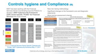 7Olivier BusoliniCybersecurity strategy planning in the banking sector
Controls hygiene and Compliance (III)
Source: Financial Services Sector Specific Cybersecurity
“Profile”, NIST Cybersecurity Workshop May 17, 2017
Source: Wavestone
• New risk–tiering methodology
• Significant changes to the framework core and diagnostic
statements
• More precise assessment criterias
NIST has been working with the Financial
Services Sector Coordinating Council (FSSCC) to
develop a NIST Cybersecurity Framework
(CSF) sector-specific “Profile” for Financial
Services that could include:
 
