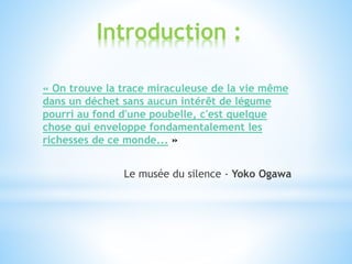 Introduction :
« On trouve la trace miraculeuse de la vie même
dans un déchet sans aucun intérêt de légume
pourri au fond d'une poubelle, c'est quelque
chose qui enveloppe fondamentalement les
richesses de ce monde... »
Le musée du silence - Yoko Ogawa
 