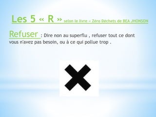 Les 5 « R »selon le livre « Zéro Déchets de BEA JHONSON
Refuser : Dire non au superflu , refuser tout ce dont
vous n'avez pas besoin, ou à ce qui pollue trop .
 