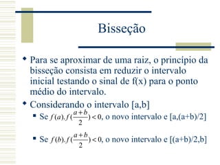 Bisseção
 Para se aproximar de uma raiz, o princípio da
bisseção consista em reduzir o intervalo
inicial testando o sinal de f(x) para o ponto
médio do intervalo.
 Considerando o intervalo [a,b]
 Se , o novo intervalo e [a,(a+b)/2]
 Se , o novo intervalo e [(a+b)/2,b]
( ). ( ) 0
2
a b
f a f
+
<
( ). ( ) 0
2
a b
f b f
+
<
 