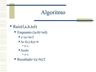 Algoritmo
 Raiz(f,a,b,tol)
 Enquanto (|a-b|>tol)
 x=(a+b)/2
 Se f(x).f(a)<0
 b=x
 Senão
 a=x
 Resultado=(a+b)/2
 