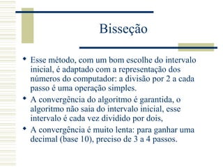Bisseção
 Esse método, com um bom escolhe do intervalo
inicial, é adaptado com a representação dos
números do computador: a divisão por 2 a cada
passo é uma operação simples.
 A convergência do algoritmo é garantida, o
algoritmo não saia do intervalo inicial, esse
intervalo é cada vez dividido por dois,
 A convergência é muito lenta: para ganhar uma
decimal (base 10), preciso de 3 a 4 passos.
 