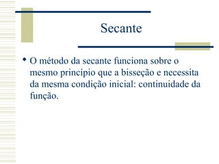 Secante
 O método da secante funciona sobre o
mesmo princípio que a bisseção e necessita
da mesma condição inicial: continuidade da
função.
 