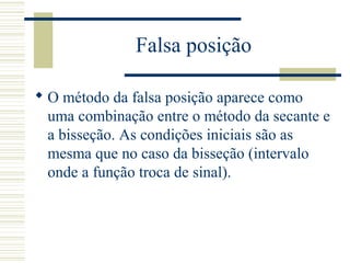 Falsa posição
 O método da falsa posição aparece como
uma combinação entre o método da secante e
a bisseção. As condições iniciais são as
mesma que no caso da bisseção (intervalo
onde a função troca de sinal).
 