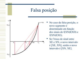 Falsa posição
 No caso da falsa posição, o
novo segmento é
determinado em função
dos sinais de f(XN)f(XD) e
f(XN)f(XE).
 Se f troca de sinal entre
XE e XN, o novo intervalo
é [XE, XN], senão o novo
intervalo é [XN, XE].
 