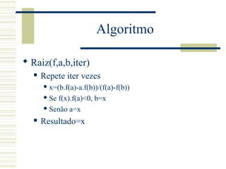 Algoritmo
 Raiz(f,a,b,iter)
 Repete iter vezes
 x=(b.f(a)-a.f(b))/(f(a)-f(b))
 Se f(x).f(a)<0, b=x
 Senão a=x
 Resultado=x
 