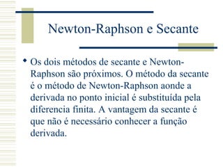 Newton-Raphson e Secante
 Os dois métodos de secante e Newton-
Raphson são próximos. O método da secante
é o método de Newton-Raphson aonde a
derivada no ponto inicial é substituída pela
diferencia finita. A vantagem da secante é
que não é necessário conhecer a função
derivada.
 
