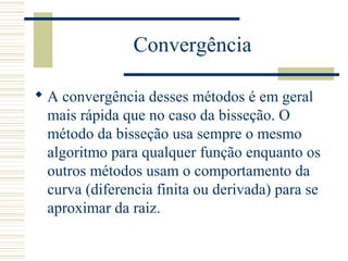 Convergência
 A convergência desses métodos é em geral
mais rápida que no caso da bisseção. O
método da bisseção usa sempre o mesmo
algoritmo para qualquer função enquanto os
outros métodos usam o comportamento da
curva (diferencia finita ou derivada) para se
aproximar da raiz.
 