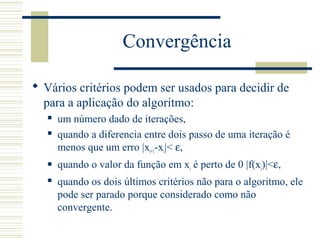 Convergência
 Vários critérios podem ser usados para decidir de
para a aplicação do algoritmo:
 um número dado de iterações,
 quando a diferencia entre dois passo de uma iteração é
menos que um erro |xi+1-xi|< ε,
 quando o valor da função em xi é perto de 0 |f(xi)|<ε,
 quando os dois últimos critérios não para o algoritmo, ele
pode ser parado porque considerado como não
convergente.
 