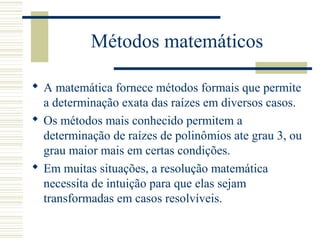 Métodos matemáticos
 A matemática fornece métodos formais que permite
a determinação exata das raízes em diversos casos.
 Os métodos mais conhecido permitem a
determinação de raízes de polinômios ate grau 3, ou
grau maior mais em certas condições.
 Em muitas situações, a resolução matemática
necessita de intuição para que elas sejam
transformadas em casos resolvíveis.
 