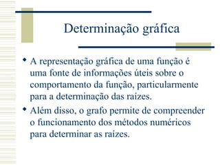 Determinação gráfica
 A representação gráfica de uma função é
uma fonte de informações úteis sobre o
comportamento da função, particularmente
para a determinação das raízes.
 Além disso, o grafo permite de compreender
o funcionamento dos métodos numéricos
para determinar as raízes.
 
