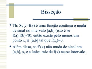 Bisseção
 Th: Se y=f(x) é uma função contínua e muda
de sinal no intervalo [a,b] (isto é se
f(a).f(b)<0), então existe pelo menos um
ponto x0 ∈ [a,b] tal que f(x0)=0.
 Além disso, se f’(x) não muda de sinal em
[a,b], x0 é a única raiz de f(x) nesse intervalo.
 