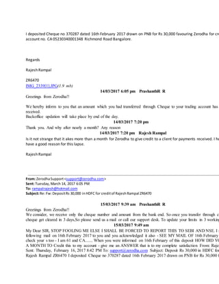 I deposited Cheque no 370287 dated 16th February 2017 drawn on PNB for Rs 30,000 favouring Zerodha for cre
account no. CA 05230340001348 Richmond Road Bangalore.
Regards
Rajesh Rampal
ZR6470
IMG_2339[1].JPG(1.9 mb)
14/03/2017 6:05 pm PrashanthR R
Greetings from Zerodha!!
We hereby inform to you that an amount which you had transferred through Cheque to your trading account has
received.
Backoffice updation will take place by end of the day.
14/03/2017 7:20 pm
Thank you. And why after nearly a month? Any reason
14/03/2017 7:20 pm Rajesh Rampal
Is it not strange that it akes more than a month for Zerodha to give credit to a client for payments received. I ho
have a good reason for this lapse.
Rajesh Rampal
From: ZerodhaSupport<support@zerodha.com>
Sent: Tuesday,March 14, 2017 6:05 PM
To: rampalrajesh@hotmail.com
Subject:Re: Fw:DepositRs 30,000 inHDFC for creditof RajeshRampal ZR6470
15/03/2017 9:39 am PrashanthR R
Greetings from Zerodha!!
We consider, we receive only the cheque number and amount from the bank end. So once you transfer through ch
cheque get cleared in 3 days,So please send us a mail or call our support desk. To update your limits in 3 working
15/03/2017 9:49 am
My Dear SIR, STOP FOOLING ME ELSE I SHALL BE FORCED TO REPORT THIS TO SEBI AND NSE. I s
following mail on 16th February 2017 to you and you acknowledged it also - SEE MY MAIL OF 16th February
check your s too - I am 61 and CA....... When you were informed on 16th February of this deposit HOW DID YO
A MONTH TO Credit this to my account - give me an ANSWER that is to my complete satisfaction From: Rajes
Sent: Thursday, February 16, 2017 8:42 PM To: support@zerodha.com Subject: Deposit Rs 30,000 in HDFC for
Rajesh Rampal ZR6470 I deposited Cheque no 370287 dated 16th February 2017 drawn on PNB for Rs 30,000 f
 