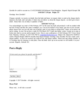 Zerodha for credit to account no. CA 05230340001348 Richmond Road Bangalore. Regards Rajesh Rampal ZR6
15/03/2017 3:39 pm Prajna CP
Greetings from Zerodha!!
Cheques currently we receive no details from the bank end hence we request client to send us the cheque detail o
deposit in the bank. until and unless if client does not inform us about the cheque deposit , we don't get to know t
detail . Hence there was an delay in updation of funds .
16/03/2017 5:27 am
You acknowledged my email of 16th February 2017 on the same day itself and promised it will be credited within
but took 30 days and that also when I reminded you. Can you be trusted? If my money gets lost in your account f
please answer how you you will take care of greater sums or even shares in demat form. I insist on an answer wit
and in writing. In case I do not have a reply by 25th March 2017 I shall take further action. It pains me to state m
broker also tried to con me and he repents it now. Here is your confirmation of 16th February 2017. From: Zerod
Sent: Thursday, February 16, 2017 8:56 PM To: rampalrajesh@hotmail.com Subject: Re: Deposit Rs 30,000 in H
credit of Rajesh Rampal ZR6470 Zerodha Dear Rajesh Rampal, Greetings from Zerodha! We have made a note o
cheque number, we have not received any credit for the said cheque number. Please note that cheque transfers ca
4-5 working days for clearance to take place. Once the funds show up on our account we will transfer it to your t
account. Regards, Ashwath SG
Post a Reply
To best assist you, please be specific and detailed *
Attachments:
Post Reply Reset
Copyright © 2017 Zerodha - All rights reserved.
Please Wait!
Please wait... it will take a second!
 