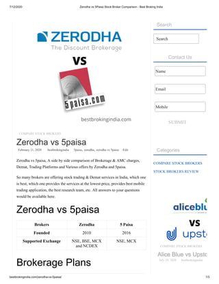 7/12/2020 Zerodha vs 5Paisa Stock Broker Comparison - Best Broking India
bestbrokingindia.com/zerodha-vs-5paisa/ 1/3
COMPARE STOCK BROKERS
Zerodha vs 5paisa
February 11, 2020 bestbrokingindia 5paisa, zerodha, zerodha vs 5paisa Edit
Zerodha vs 5paisa, A side by side comparison of Brokerage & AMC charges,
Demat, Trading Platforms and Various offers by Zerodha and 5paisa.
So many brokers are offering stock trading & Demat services in India, which one
is best, which one provides the services at the lowest price, provides best mobile
trading application, the best research team, etc. All answers to your questions
would be available here.
Zerodha vs 5paisa
Brokers Zerodha 5 Paisa
Founded 2010 2016
Supported Exchange NSE, BSE, MCX
and NCDEX
NSE, MCX
Brokerage Plans
Search
Contact Us
SUBMIT
Categories
COMPARE STOCK BROKERS
STOCK BROKERS REVIEW
Search
Name
Email
Mobile
COMPARE STOCK BROKERS
Alice Blue vs UpstoAlice Blue vs Upsto
July 10, 2020 bestbrokingindia
 