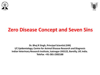 Zero Disease Concept and Seven Sins
Dr. Bhoj R Singh, Principal Scientist (VM)
I/C Epidemiology; Centre for Animal Disease Research and Diagnosis
Indian Veterinary Research Institute, Izatnagar-243122, Bareilly, UP, India.
TeleFax +91-581-2302188
 