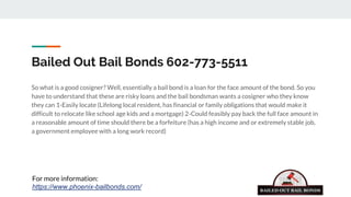 Bailed Out Bail Bonds 602-773-5511
So what is a good cosigner? Well, essentially a bail bond is a loan for the face amount of the bond. So you
have to understand that these are risky loans and the bail bondsman wants a cosigner who they know
they can 1-Easily locate (Lifelong local resident, has financial or family obligations that would make it
difficult to relocate like school age kids and a mortgage) 2-Could feasibly pay back the full face amount in
a reasonable amount of time should there be a forfeiture (has a high income and or extremely stable job,
a government employee with a long work record)
For more information:
https://www.phoenix-bailbonds.com/
 