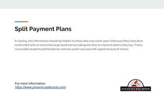Split Payment Plans
In closing, this information should be helpful to those who may come upon it because they have been
confronted with an extremely large bond and are taking the time to research before they buy. Find a
reasonable property bail bondsman and you could save yourself a good amount of money.
For more information:
https://www.phoenix-bailbonds.com/
 