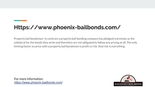 Https://www.phoenix-bailbonds.com/
Property bail bondsman- In contrast a property bail bonding company has pledged real estate as the
collateral for the bonds they write and therefore are not obligated to follow any pricing at all. The only
limiting factor on price with a property bail bondsman is profit vs risk. And risk is everything.
For more information:
https://www.phoenix-bailbonds.com/
 