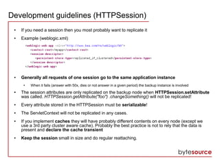 Development guidelines (HTTPSession)
● If you need a session then you most probably want to replicate it
● Example (weblogic.xml)
● Generally all requests of one session go to the same application instance
● When it fails (answer with 50x, dies or not answer in a given period) the backup instance is involved
● The session attributes are only replicated on the backup node when HTTPSession.setAttribute
was called. HTTPSession.getAttribute("foo") .changeSomething() will not be replicated!
● Every attribute stored in the HTTPSession must be serializable!
● The ServletContext will not be replicated in any cases.
● If you implement caches they will have probably different contents on every node (except we
use a 3rd party cluster aware cache). Probably the best practice is not to rely that the data is
present and declare the cache transient
● Keep the session small in size and do regular reattaching.
 