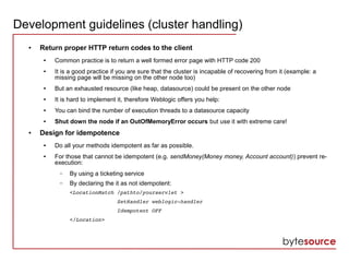 Development guidelines (cluster handling)
● Return proper HTTP return codes to the client
● Common practice is to return a well formed error page with HTTP code 200
● It is a good practice if you are sure that the cluster is incapable of recovering from it (example: a
missing page will be missing on the other node too)
● But an exhausted resource (like heap, datasource) could be present on the other node
● It is hard to implement it, therefore Weblogic offers you help:
● You can bind the number of execution threads to a datasource capacity
● Shut down the node if an OutOfMemoryError occurs but use it with extreme care!
● Design for idempotence
● Do all your methods idempotent as far as possible.
● For those that cannot be idempotent (e.g. sendMoney(Money money, Account account)) prevent re-
execution:
– By using a ticketing service
– By declaring the it as not idempotent:
<LocationMatch /pathto/yourservlet > 
               SetHandler weblogic­handler
               Idempotent OFF
</Location>
 