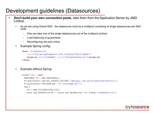 Development guidelines (Datasources)
● Don't build your own connection pools, take them from the Application Server by JNDI
Lookup
● As we are using Oracle RAC , the datasource must be a multipool consisting of single datasources per RAC
node
– One can take one of the single datasources out of the mutlipool (online)
– Load balancing is guaranteed
– Reconfiguring the pool online
● Example Spring config:
● Example without Spring:
 
