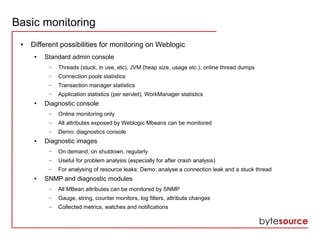 Basic monitoring
● Different possibilities for monitoring on Weblogic
● Standard admin console
– Threads (stuck, in use, etc), JVM (heap size, usage etc.), online thread dumps
– Connection pools statistics
– Transaction manager statistics
– Application statistics (per servlet), WorkManager statistics
● Diagnostic console
– Online monitoring only
– All attributes exposed by Weblogic Mbeans can be monitored
– Demo: diagnostics console
● Diagnostic images
– On demand, on shutdown, regularly
– Useful for problem analysis (especially for after crash analysis)
– For analysing of resource leaks: Demo: analyse a connection leak and a stuck thread
● SNMP and diagnostic modules
– All MBean attributes can be monitored by SNMP
– Gauge, string, counter monitors, log filters, attribute changes
– Collected metrics, watches and notifications
 