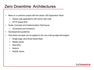 Zero Downtime Architectures
● Base on a customer project with the classic JEE Application Stack
● Classic web applications with server side code
● HTTP based APIs
● Goals, Concepts and Implementation Techniques
● Constraints and limitations
● Developement guidelines
● How these concepts can be applied to the new cuttung edge technolgies
● Single page Java Script based Apps
● Mobile clients
● Rest APIs
● Node.js
● NoSQL stores
 
