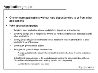 Application groups
●
One or more applications without hard dependencies to or from other
applications
●
Why application groups
●
Switching many application at once leads to long downtimes and higher risk
●
Switching a single one is not possible if there are hard dependencies on database level to
other applications
●
Identify groups of applications that are critical dependent on each other but not to other
applications out of the group
●
Switch such groups always at once
●
As bigger the group as longer the downtime
– A single application in the category HA will be able to switch without any downtime, just delayed
requests
●
Critical (hard) dependencies is if it leads to issues (editing the same record on different
DCs will be definitely problematic, reading data for reporting is not)
– Must be identified on case by case base
 