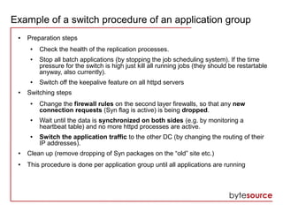 Example of a switch procedure of an application group
● Preparation steps
● Check the health of the replication processes.
● Stop all batch applications (by stopping the job scheduling system). If the time
pressure for the switch is high just kill all running jobs (they should be restartable
anyway, also currently).
● Switch off the keepalive feature on all httpd servers
● Switching steps
● Change the firewall rules on the second layer firewalls, so that any new
connection requests (Syn flag is active) is being dropped.
● Wait until the data is synchronized on both sides (e.g. by monitoring a
heartbeat table) and no more httpd processes are active.
● Switch the application traffic to the other DC (by changing the routing of their
IP addresses).
● Clean up (remove dropping of Syn packages on the “old” site etc.)
● This procedure is done per application group until all applications are running
 