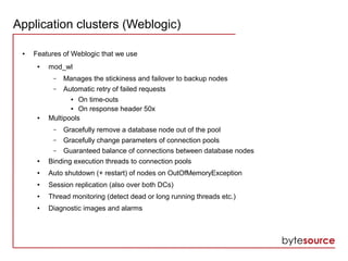 Application clusters (Weblogic)
● Features of Weblogic that we use
● mod_wl
– Manages the stickiness and failover to backup nodes
– Automatic retry of failed requests
● On time-outs
● On response header 50x
● Multipools
– Gracefully remove a database node out of the pool
– Gracefully change parameters of connection pools
– Guaranteed balance of connections between database nodes
● Binding execution threads to connection pools
● Auto shutdown (+ restart) of nodes on OutOfMemoryException
● Session replication (also over both DCs)
● Thread monitoring (detect dead or long running threads etc.)
● Diagnostic images and alarms
 